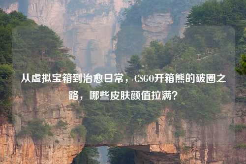从虚拟宝箱到治愈日常，CSGO开箱熊的破圈之路，哪些皮肤颜值拉满？