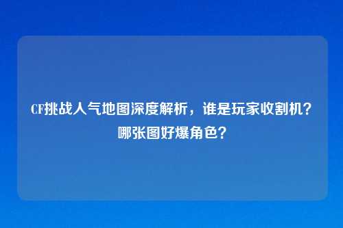 CF挑战人气地图深度解析，谁是玩家收割机？哪张图好爆角色？