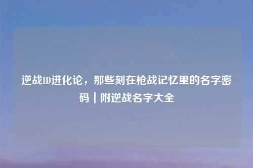 逆战ID进化论，那些刻在枪战记忆里的名字密码｜附逆战名字大全