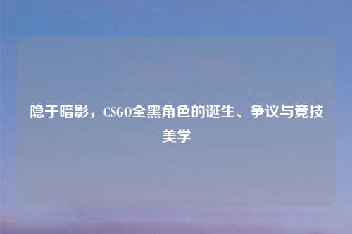 隐于暗影，CSGO全黑角色的诞生、争议与竞技美学