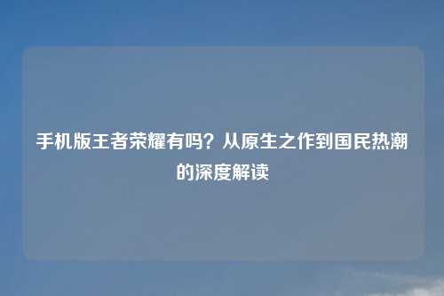 手机版王者荣耀有吗？从原生之作到国民热潮的深度解读