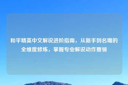 和平精英中文解说进阶指南，从新手到名嘴的全维度修炼，掌握专业解说动作要领
