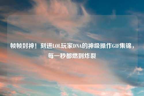帧帧封神！刻进LOL玩家DNA的神级操作GIF集锦，每一秒都燃到炸裂