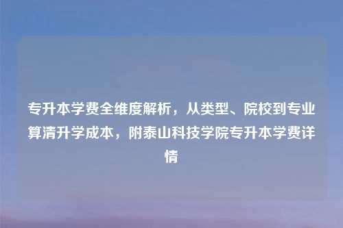 专升本学费全维度解析，从类型、院校到专业算清升学成本，附泰山科技学院专升本学费详情