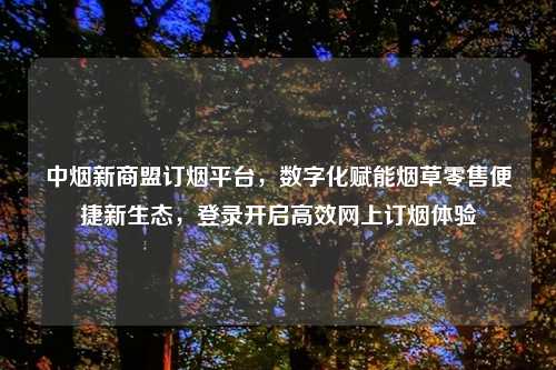 中烟新商盟订烟平台，数字化赋能烟草零售便捷新生态，登录开启高效网上订烟体验