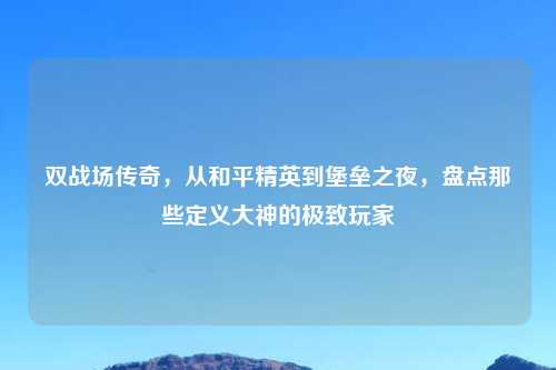 双战场传奇，从和平精英到堡垒之夜，盘点那些定义大神的极致玩家