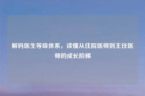 解码医生等级体系，读懂从住院医师到主任医师的成长阶梯