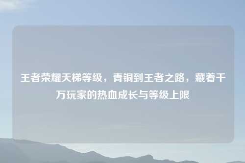 王者荣耀天梯等级，青铜到王者之路，藏着千万玩家的热血成长与等级上限