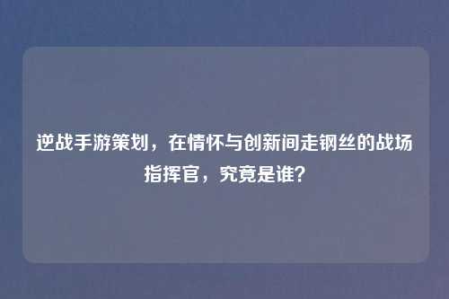 逆战手游策划，在情怀与创新间走钢丝的战场指挥官，究竟是谁？