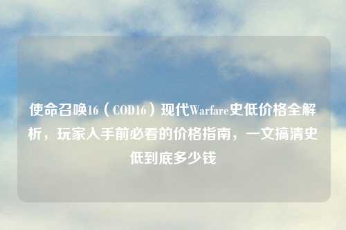 使命召唤16（COD16）现代Warfare史低价格全解析，玩家入手前必看的价格指南，一文搞清史低到底多少钱