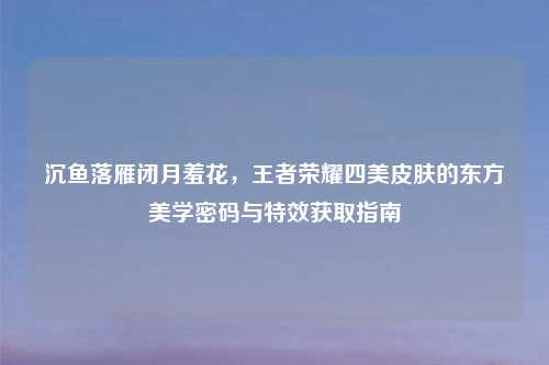 沉鱼落雁闭月羞花，王者荣耀四美皮肤的东方美学密码与特效获取指南