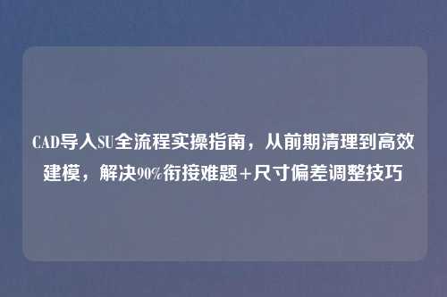 CAD导入SU全流程实操指南，从前期清理到高效建模，解决90%衔接难题+尺寸偏差调整技巧