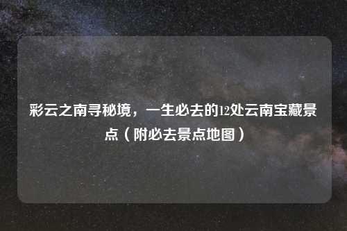彩云之南寻秘境，一生必去的12处云南宝藏景点（附必去景点地图）