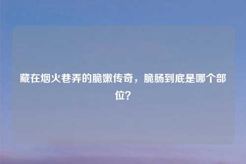 藏在烟火巷弄的脆嫩传奇，脆肠到底是哪个部位？
