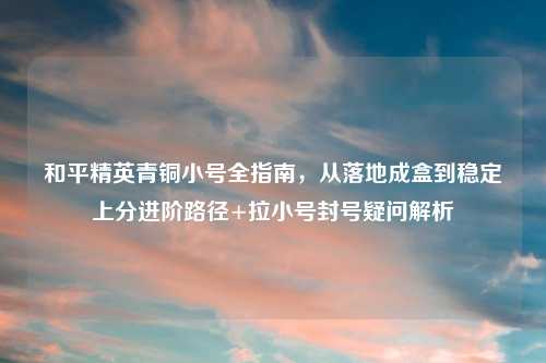 和平精英青铜小号全指南，从落地成盒到稳定上分进阶路径+拉小号封号疑问解析