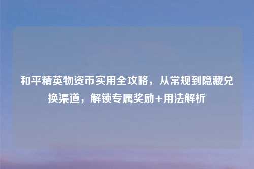 和平精英物资币实用全攻略，从常规到隐藏兑换渠道，解锁专属奖励+用法解析