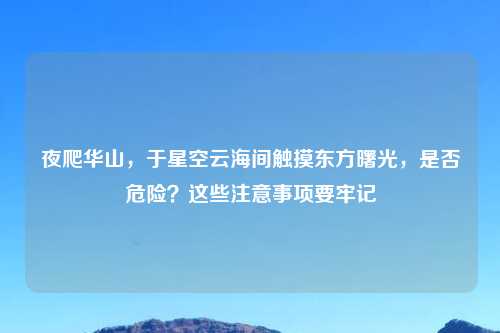 夜爬华山，于星空云海间触摸东方曙光，是否危险？这些注意事项要牢记