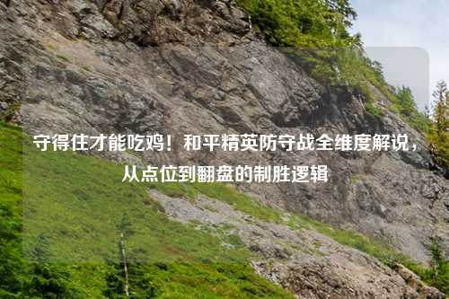 守得住才能吃鸡！和平精英防守战全维度解说，从点位到翻盘的制胜逻辑