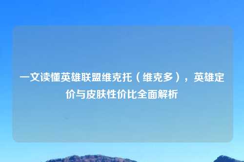 一文读懂英雄联盟维克托（维克多），英雄定价与皮肤性价比全面解析