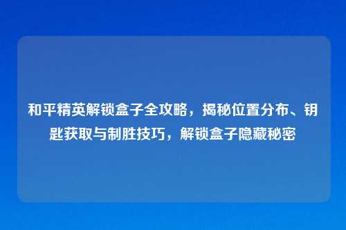 和平精英解锁盒子全攻略，揭秘位置分布、钥匙获取与制胜技巧，解锁盒子隐藏秘密