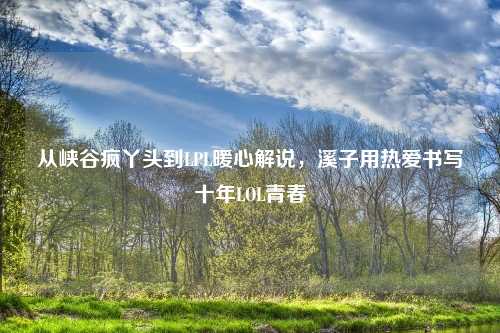 从峡谷疯丫头到LPL暖心解说，溪子用热爱书写十年LOL青春