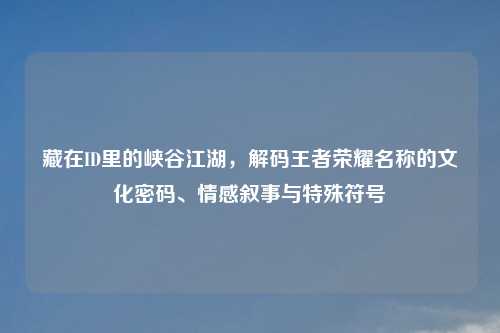 藏在ID里的峡谷江湖，解码王者荣耀名称的文化密码、情感叙事与特殊符号