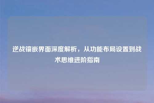 逆战镶嵌界面深度解析，从功能布局设置到战术思维进阶指南