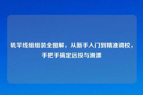 矶竿线组组装全图解，从新手入门到精准调校，手把手搞定远投与滑漂