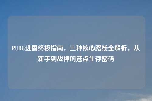 PUBG进圈终极指南，三种核心路线全解析，从新手到战神的选点生存密码