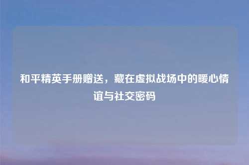 和平精英手册赠送，藏在虚拟战场中的暖心情谊与社交密码