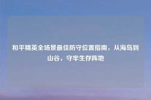 和平精英全场景更佳防守位置指南，从海岛到山谷，守牢生存阵地