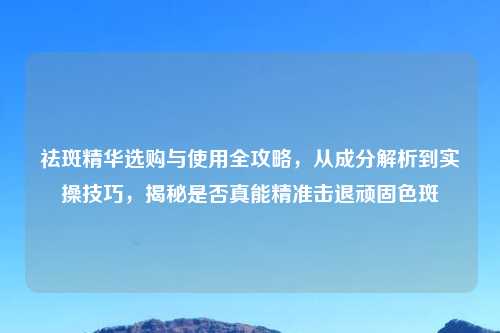 祛斑精华选购与使用全攻略，从成分解析到实操技巧，揭秘是否真能精准击退顽固色斑