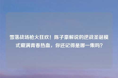 雪落战场枪火狂欢！陈子豪解说的逆战圣诞模式藏满青春热血，你还记得是哪一集吗？