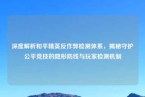 深度解析和平精英反作弊检测体系，揭秘守护公平竞技的隐形防线与玩家检测机制