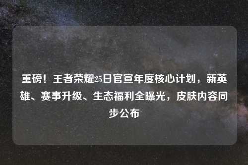 重磅！王者荣耀25日官宣年度核心计划，新英雄、赛事升级、生态福利全曝光，皮肤内容同步公布