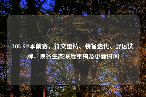 LOL S12季前赛，符文重铸、装备迭代、野区洗牌，峡谷生态深度重构及更新时间