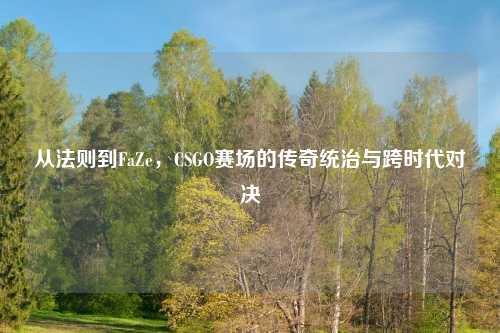 从法则到FaZe，CSGO赛场的传奇统治与跨时代对决