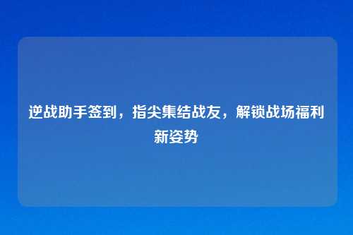 逆战助手签到，指尖集结战友，解锁战场福利新姿势