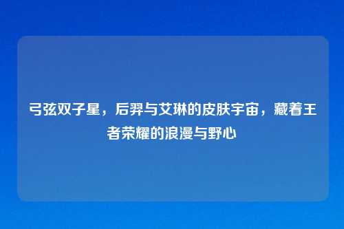 弓弦双子星，后羿与艾琳的皮肤宇宙，藏着王者荣耀的浪漫与野心