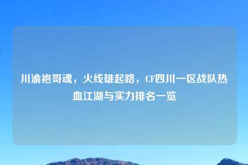 川渝袍哥魂，火线雄起路，CF四川一区战队热血江湖与实力排名一览