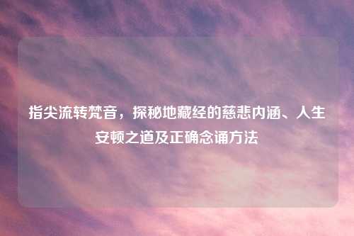 指尖流转梵音，探秘地藏经的慈悲内涵、人生安顿之道及正确念诵     