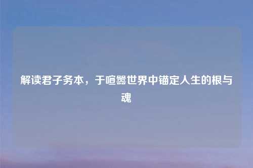 解读君子务本，于喧嚣世界中锚定人生的根与魂