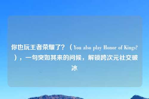 你也玩王者荣耀了？（You also play Honor of Kings?），一句突如其来的问候，解锁跨次元社交破冰