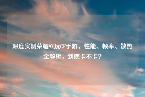 深度实测荣耀9X玩CF手游，性能、帧率、散热全解析，到底卡不卡？