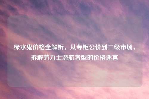 绿水鬼价格全解析，从专柜公价到二级市场，拆解劳力士潜航者型的价格迷宫