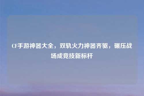 CF手游神器大全，双轨火力神器齐驱，碾压战场成竞技新标杆