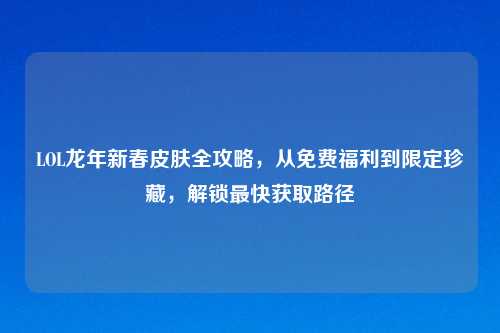 LOL龙年新春皮肤全攻略，从免费福利到限定珍藏，解锁最快获取路径