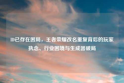 ID已存在困局，王者荣耀改名重复背后的玩家执念、行业困境与生成器破局