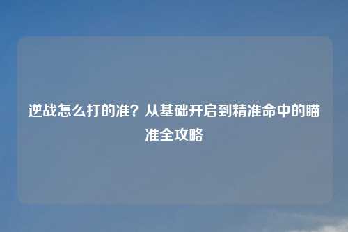 逆战怎么打的准？从基础开启到精准命中的瞄准全攻略