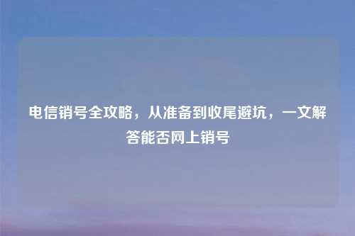 电信销号全攻略，从准备到收尾避坑，一文解答能否网上销号